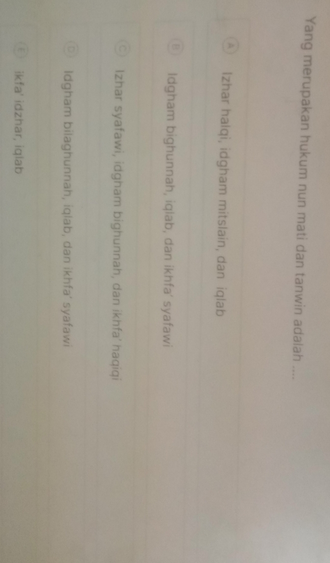 Yang merupakan hukum nun mati dan tanwin adalah ....
Izhar halqi, idgham mitslain, dan iqlab
Idgham bighunnah, iqlab, dan ikhfa’ syafawi
Izhar syafawi, idgham bighunnah, dan ikhfa' haqiqi
Idgham bilaghunnah, iqlab, dan ikhfa’ syafawi
ikfa' idzhar, iqlab