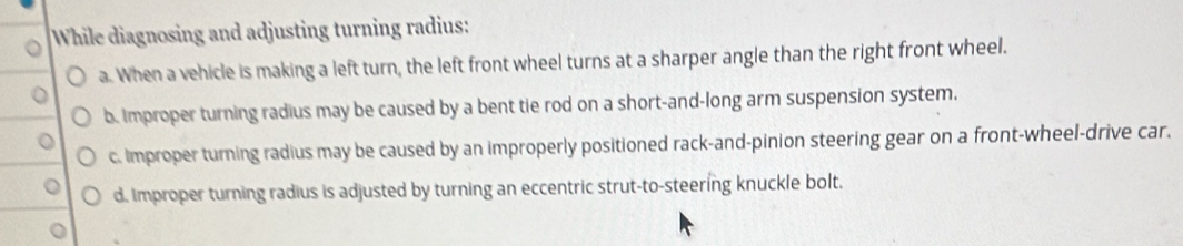 While diagnosing and adjusting turning radius:
a. When a vehicle is making a left turn, the left front wheel turns at a sharper angle than the right front wheel.
b. Improper turning radius may be caused by a bent tie rod on a short-and-long arm suspension system.
c. Improper turning radius may be caused by an improperly positioned rack-and-pinion steering gear on a front-wheel-drive car.
d. Improper turning radius is adjusted by turning an eccentric strut-to-steering knuckle bolt.