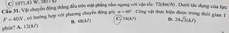 C 1071,43 W; 3857 k
Câu 31. Vật chuyển động thẳng đều trên mặt phẳng nằm ngang với vận tốc 72(km/h) . Dưới tác dụng của lực
F=40N , có hướng hợp với phương chuyển động góc alpha =60°. Công vật thực hiện được trong thời gian 1
phút? A. 12(kJ) B. 48(kJ)
C. 24(kJ) D. 24sqrt(3)(kJ)