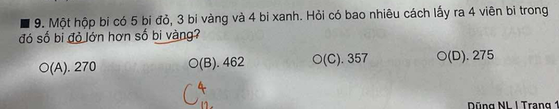 Một hộp bi có 5 bi đỏ, 3 bi vàng và 4 bi xanh. Hỏi có bao nhiêu cách lấy ra 4 viên bi trong
đó số bi đỏ lớn hơn số bi vàng?
O(A). 270 O(B). 462 ○(C). 357 ○(D). 275
Dũng NL | Trang 1