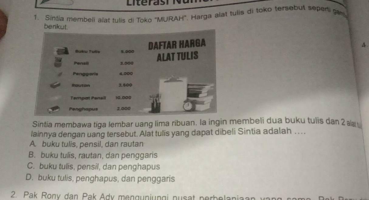 Literas h 
1. Sintia membeli alat tulis di Toko “MURAH”. Harga alat tulis di toko tersebut seperti gam
berikut.
A.
Sintia membawa tiga lembar uang lima ribuan. la ingin membeli dua buku tulis dan 2 al
lainnya dengan uang tersebut. Alat tulis yang dapat dibeli Sintia adalah . . . .
A. buku tulis, pensil, dan rautan
B. buku tulis, rautan, dan penggaris
C. buku tulis, pensil, dan penghapus
D. buku tulis, penghapus, dan penggaris
2. Pak Rony dan Pak Ady mengunjungi nusat nerbelania an v