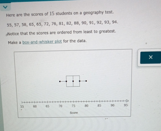 Here are the scores of 15 students on a geography test.
55, 57, 58, 65, 65, 72, 76, 81, 82, 88, 90, 91, 92, 93, 94. 
Notice that the scores are ordered from least to greatest. 
Make a box-and-whisker plot for the data. 
×