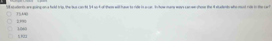 Murtipie Choice 1 posnt
18 students are going on a feld trip, the bus can ft 14 so 4 of them will have to ride in a car. In how many ways can we chose the 4 students who must ride in the car?
73,440
2,990
3.060
1.922