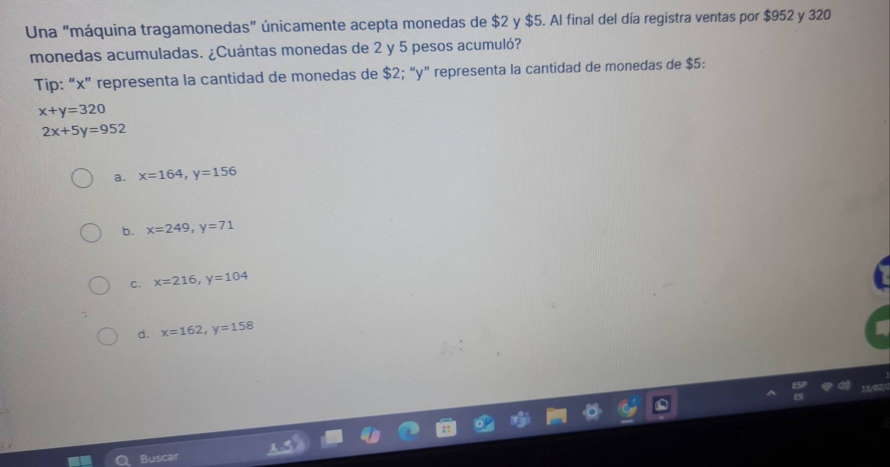 Una “máquina tragamonedas” únicamente acepta monedas de $2 y $5. Al final del día registra ventas por $952 y 320
monedas acumuladas. ¿Cuántas monedas de 2 y 5 pesos acumuló?
Tip: “ x ” representa la cantidad de monedas de $2; “ y ” representa la cantidad de monedas de $5 :
x+y=320
2x+5y=952
a. x=164, y=156
b. x=249, y=71
C. x=216, y=104
d. x=162, y=158
Bu