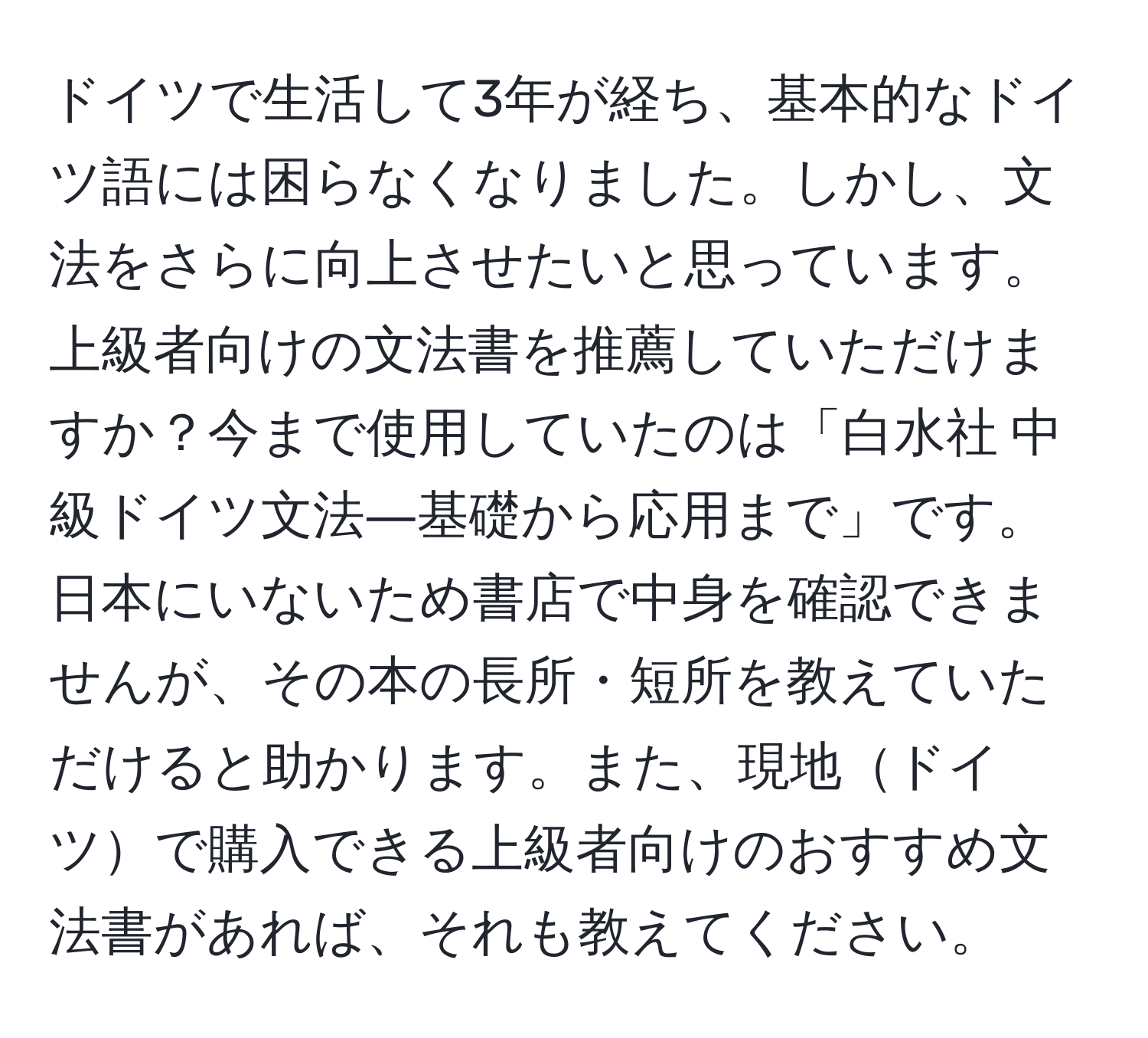 ドイツで生活して3年が経ち、基本的なドイツ語には困らなくなりました。しかし、文法をさらに向上させたいと思っています。上級者向けの文法書を推薦していただけますか？今まで使用していたのは「白水社 中級ドイツ文法―基礎から応用まで」です。日本にいないため書店で中身を確認できませんが、その本の長所・短所を教えていただけると助かります。また、現地ドイツで購入できる上級者向けのおすすめ文法書があれば、それも教えてください。