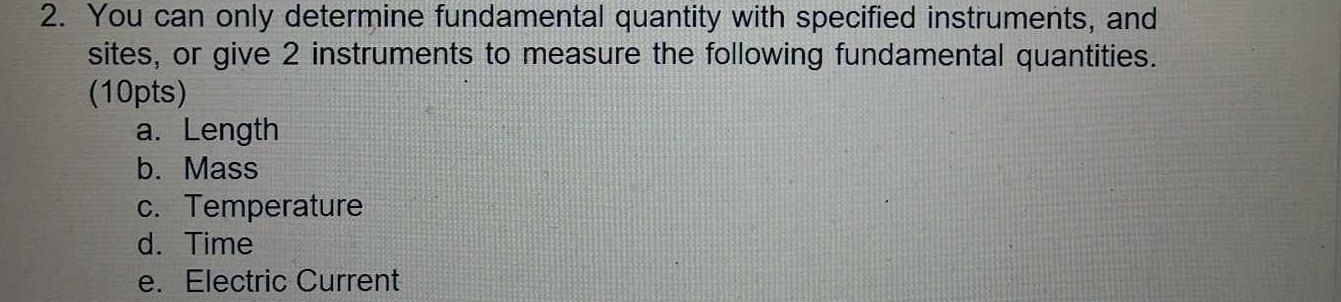 You can only determine fundamental quantity with specified instruments, and 
sites, or give 2 instruments to measure the following fundamental quantities. 
(10pts) 
a. Length 
b. Mass 
c. Temperature 
d. Time 
e. Electric Current