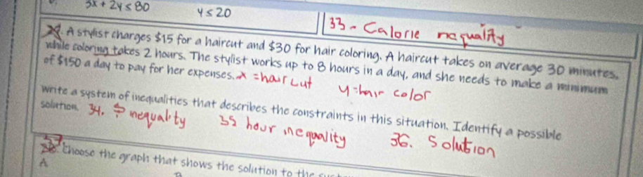 À stylist charges r a haircut and 0 for hair coloring. A haircut takes on average 30 minutes, 
of $150 expenses 
while soloring The stylist work day, and she needs to make a minimum 
solution. 
write a system of inequalities that describes the constraints in this situation. Identify a possible 
Choose the graph that shows the solution to th