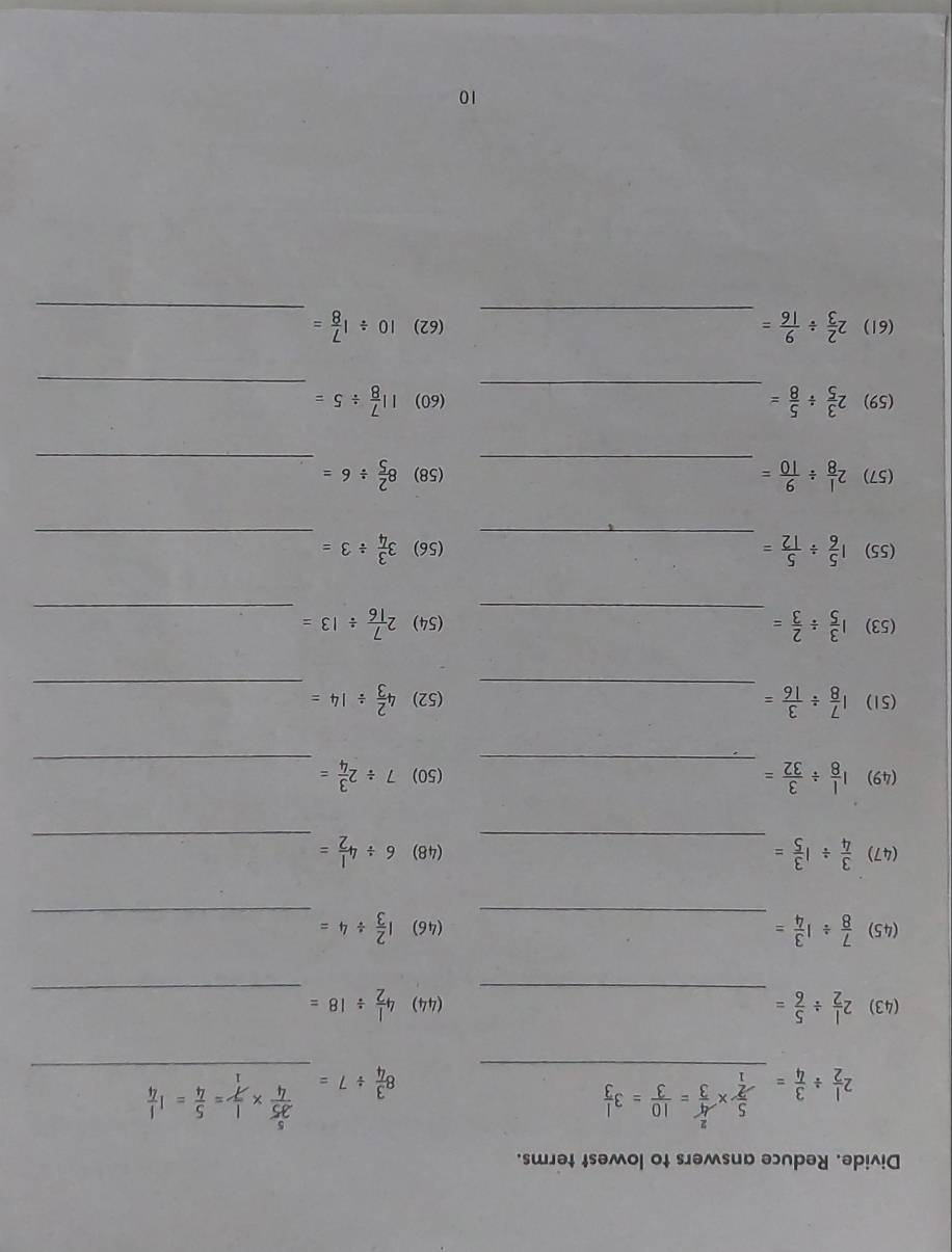 Divide. Reduce answers to lowest terms. 
_
2 1/2 /  3/4 =  5/2 *  4/3 = 10/3 =3 1/3 
8 3/4 / 7= _  35/4 *  1/7 = 5/4 =1 1/4 
(43) 2 1/2 /  5/6 = _(44) 4 1/2 / 18= _ 
(45)  7/8 / 1 3/4 = _(46) 1 2/3 / 4= _ 
(47)  3/4 / 1 3/5 = _(48) 6/ 4 1/2 = _ 
(49) 1 1/8 /  3/32 = _(50) 7/ 2 3/4 = _ 
(51) 1 7/8 /  3/16 = _(52) 4 2/3 / 14= _ 
(53) 1 3/5 /  2/3 = _ (54) 2 7/16 / 13= _ 
(55) 1 5/6 /  5/12 = _(56) 3 3/4 / 3= _ 
(57) 2 1/8 /  9/10 = _(58) 8 2/5 / 6=
_ 
(59) 2 3/5 /  5/8 = _(60) 11 7/8 / 5= _ 
_ 
(61) 2 2/3 /  9/16 = _(62) 10/ 1 7/8 =
10