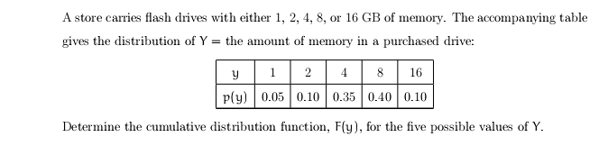 A store carries flash drives with either 1, 2, 4, 8, or 16 GB of memory. The accompanying table
gives the distribution of Y= the amount of memory in a purchased drive:
Determine the cumulative distribution function, F(y) , for the five possible values of Y.