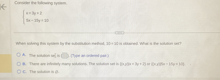 Consider the following system.
beginarrayl x=3y+2 5x-15y=10endarray.
When solving this system by the substitution method, 10=10 is obtained. What is the solution set?
A. The solution se[ is (□ ). (Type an ordered pair.)
B. There are infinitely many solutions. The solution set is  (x,y)|x=3y+2 or  (x,y)|5x-15y=10.
C. The solution is Ø.