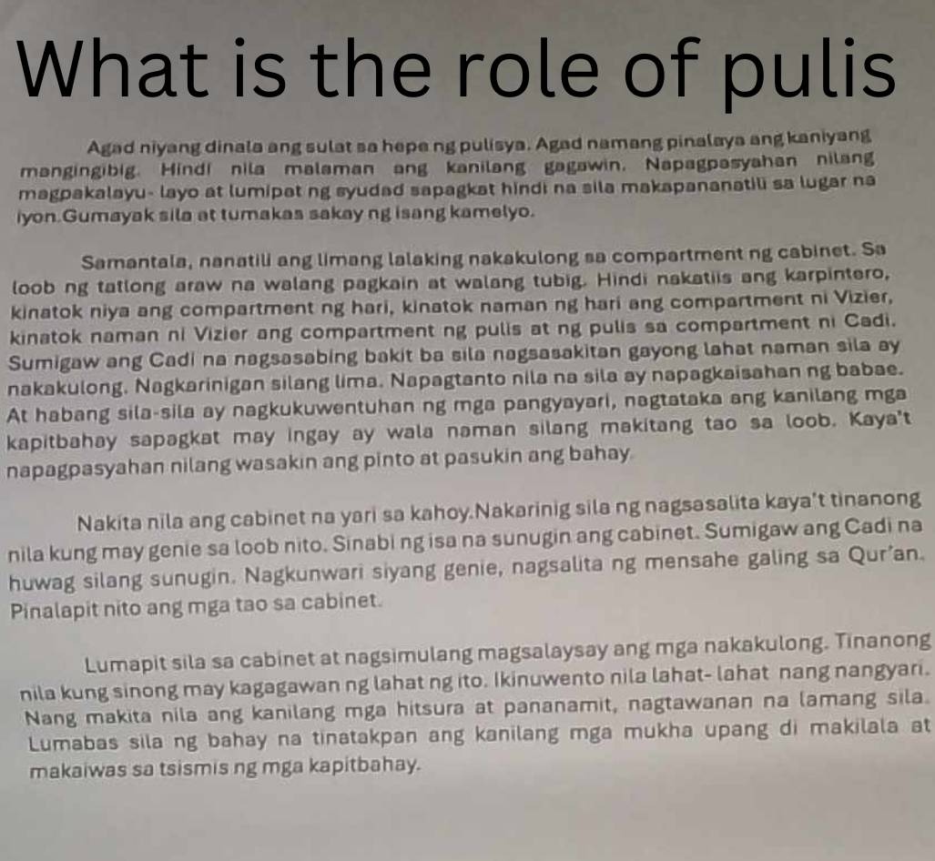 What is the role of pulis
Agad niyang dinala ang sulat sa hepe ng pulisya. Agad namang pinalaya ang kaniyang
mangingibig. Hindi nila malaman ang kanilang gagawin. Napagpasyahan nilang
magpakalayu- layo at lumipat ng syudad sapagkat hindi na sila makapananatili sa lugar na
iyon.Gumayak sila at tumakas sakay ng isang kamelyo.
Samantala, nanatili ang limang lalaking nakakulong sa compartment ng cabinet. Sa
loob ng tatlong araw na walang pagkain at walang tubig. Hindi nakatiis ang karpintero,
kinatok niya ang compartment ng hari, kinatok naman ng hari ang compartment ni Vizier,
kinatok naman ni Vizier ang compartment ng pulis at ng pulis sa compartment ni Cadi.
Sumigaw ang Cadi na nagsasabing bakit ba sila nagsasakitan gayong lahat naman sila ay
nakakulong. Nagkarinigan silang lima. Napagtanto nila na sila ay napagkaisahan ng babae.
At habang sila-sila ay nagkukuwentuhan ng mga pangyayari, nagtataka ang kanilang mga
kapitbahay sapagkat may ingay ay wala naman silang makitang tao sa loob. Kaya't
napagpasyahan nilang wasakin ang pinto at pasukin ang bahay
Nakita nila ang cabinet na yari sa kahoy.Nakarinig sila ng nagsasalita kaya’t tinanong
nila kung may genie sa loob nito. Sinabi ng isa na sunugin ang cabinet. Sumigaw ang Cadi na
huwag silang sunugin. Nagkunwari siyang genie, nagsalita ng mensahe galing sa Qur’an.
Pinalapit nito ang mga tao sa cabinet.
Lumapit sila sa cabinet at nagsimulang magsalaysay ang mga nakakulong. Tinanong
nila kung sinong may kagagawan ng lahat ng ito. Ikinuwento nila lahat- lahat nang nangyari.
Nang makita nila ang kanilang mga hitsura at pananamit, nagtawanan na lamang sila.
Lumabas sila ng bahay na tinatakpan ang kanilang mga mukha upang di makilala at
makaiwas sa tsismis ng mga kapitbahay.