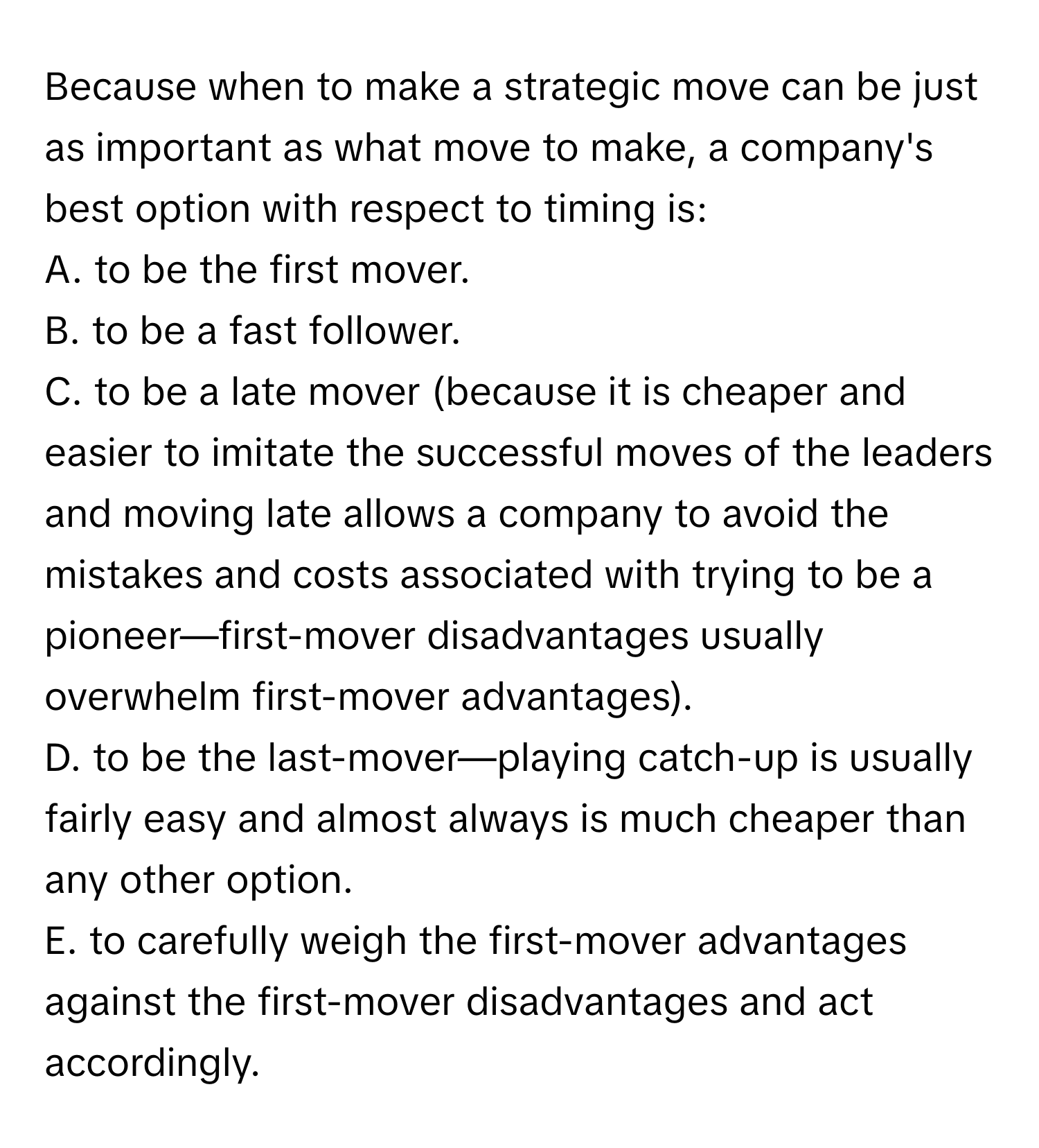 Because when to make a strategic move can be just as important as what move to make, a company's best option with respect to timing is:

A. to be the first mover.
B. to be a fast follower.
C. to be a late mover (because it is cheaper and easier to imitate the successful moves of the leaders and moving late allows a company to avoid the mistakes and costs associated with trying to be a pioneer—first-mover disadvantages usually overwhelm first-mover advantages).
D. to be the last-mover—playing catch-up is usually fairly easy and almost always is much cheaper than any other option.
E. to carefully weigh the first-mover advantages against the first-mover disadvantages and act accordingly.