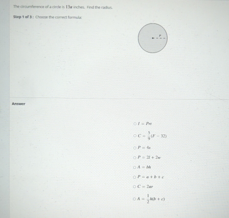 The circumference of a circle is 13w inches. Find the radius.
Step 1 of 3 : Choose the correct formula:
Answer
I=Pn
C= 5/9 (F-32)
P=4s
P=2I+2w
A=bh
P=a+b+c
C=2ar
A= 1/2 h(b+c)