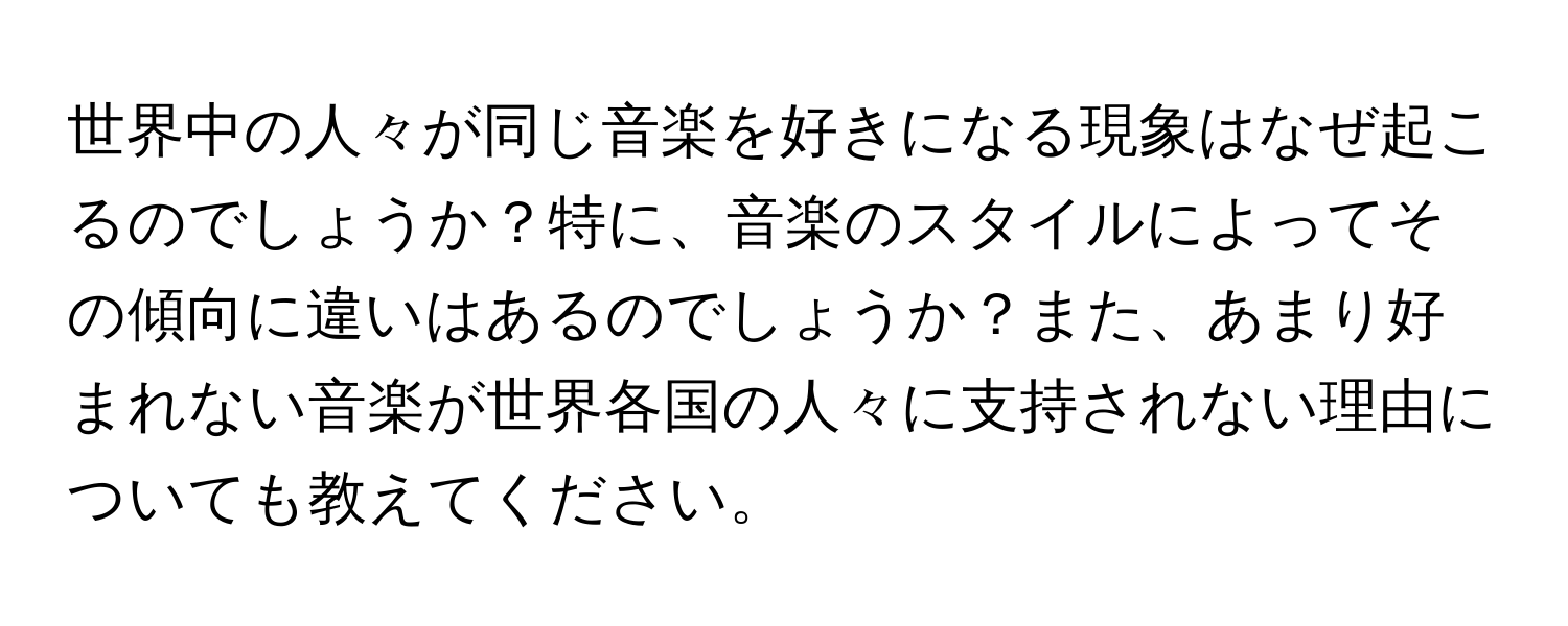 世界中の人々が同じ音楽を好きになる現象はなぜ起こるのでしょうか？特に、音楽のスタイルによってその傾向に違いはあるのでしょうか？また、あまり好まれない音楽が世界各国の人々に支持されない理由についても教えてください。