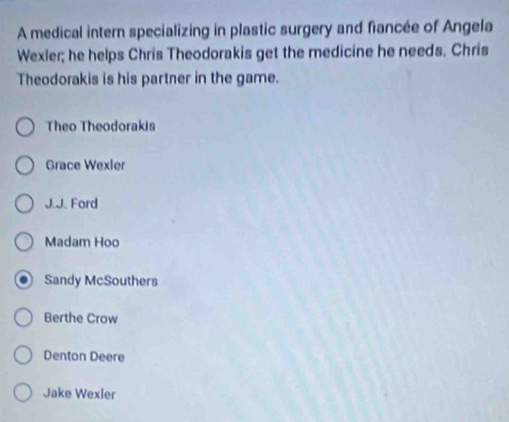 A medical intern specializing in plastic surgery and fiancée of Angela
Wexler; he helps Chris Theodorakis get the medicine he needs. Chris
Theodorakis is his partner in the game.
Theo Theodorakis
Grace Wexler
J.J. Ford
Madam Hoo
Sandy McSouthers
Berthe Crow
Denton Deere
Jake Wexler