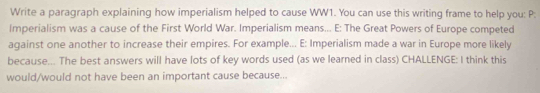 Write a paragraph explaining how imperialism helped to cause WW1. You can use this writing frame to help you: P: 
Imperialism was a cause of the First World War. Imperialism means... E: The Great Powers of Europe competed 
against one another to increase their empires. For example... E: Imperialism made a war in Europe more likely 
because... The best answers will have lots of key words used (as we learned in class) CHALLENGE: I think this 
would/would not have been an important cause because...