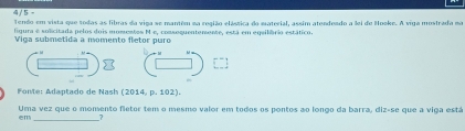 4/ 5 = 
Tendo em vista que todas as fibras da viga se mantém na região elástica do material, assim atendendo a lei de Hooke. A viga mostrada na 
figura e solicitada pelos dois momentos M e, comsoquentemente, está em equilíário estático. 
Viga submetida a momento fletor puro 
Fonte: Adaptado de Nash (2014,p.102). 
Uma vez que o momento fletor tem o mesmo valor em todos os pontos ao longo da barra, diz-se que a viga está 
em_ _7