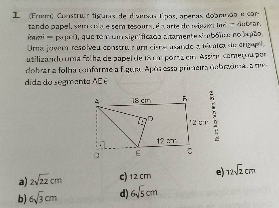 (Enem) Construir figuras de diversos tipos, apenas dobrando e cor-
tando papel, sem cola e sem tesoura, é a arte do origami (ori = dobrar;
kami = papel), que tem um significado altamente simbólico no Japão.
Uma jovem resolveu construir um cisne usando a técnica do origami,
utilizando uma folha de papel de 18 cm por 12 cm. Assim, começou por
dobrar a folha conforme a figura. Após essa primeira dobradura, a me-
dida do segmento AE é
e) 12sqrt(2)cm
a) 2sqrt(22)cm
c) 12 cm
b) 6sqrt(3)cm
d) 6sqrt(5)cm