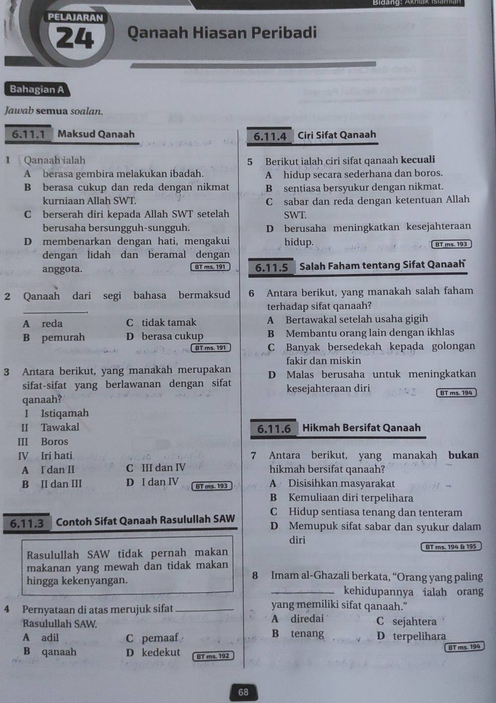 PELAJARAN
24 Qanaah Hiasan Peribadi
Bahagian A
Jawab semua soalan.
6.11.1 Maksud Qanaah 6.11.4 Ciri Sifat Qanaah
I Qanaah ialah 5 Berikut ialah ciri sifat qanaah kecuali
A berasa gembira melakukan ibadah. A hidup secara sederhana dan boros.
B berasa cukup dan reda dengan nikmat B sentiasa bersyukur dengan nikmat.
kurniaan Allah SWT. C sabar dan reda dengan ketentuan Allah
C berserah diri kepada Allah SWT setelah SWT.
berusaha bersungguh-sungguh. D berusaha meningkatkan kesejahteraan
D membenarkan dengan hati, mengakui hidup.
BT ms. 193
dengan lidah dan beramal dengan
anggota. BT ms, 191 6.11.5  Salah Faham tentang Sifat Qanaah
2 Qanaah dari segi bahasa bermaksud 6 Antara berikut, yang manakah salah faham
_
terhadap sifat qanaah?
A reda C tidak tamak A Bertawakal setelah usaha gigih
B pemurah D berasa cukup B Membantu orang lain dengan ikhlas
BT ms. 191 C Banyak bersedekah kepada golongan
fakir dan miskin
3 Antara berikut, yang manakah merupakan D Malas berusaha untuk meningkatkan
sifat-sifat yang berlawanan dengan sifat
kesejahteraan diri
qanaah? BT ms. 194
I Istiqamah
II Tawakal 6.11.6 Hikmah Bersifat Qanaah
III Boros
IV Iri hati 7 Antara berikut, yang manakah bukan
A I dan II C III dan IV hikmah bersifat qanaah?
B II dan III D I dan IV BT ms. 193 A Disisihkan masyarakat
B Kemuliaan diri terpelihara
C Hidup sentiasa tenang dan tenteram
6.11.3 Contoh Sifat Qanaah Rasulullah SAW D Memupuk sifat sabar dan syukur dalam
diri
Rasulullah SAW tidak pernah makan BT ms. 194 & 195
makanan yang mewah dan tidak makan
hingga kekenyangan.
8 Imam al-Ghazali berkata, “Orang yang paling
_kehidupannya ialah orang
4 Pernyataan di atas merujuk sifat_
yang memiliki sifat qanaah.”
Rasulullah SAW. A diredai C sejahtera
B tenang
A adil C pemaaf _Dterpelihara
BT ms. 194
B qanaah D kedekut BT ms. 192
68