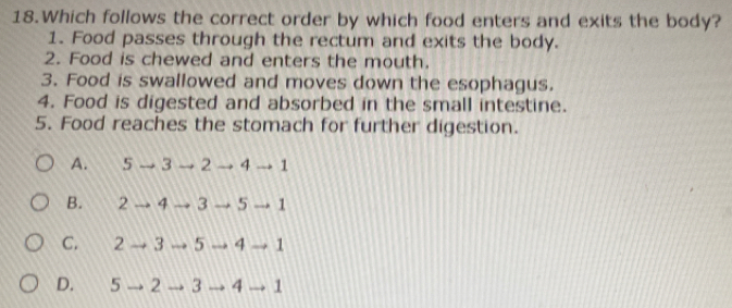 Which follows the correct order by which food enters and exits the body?
1. Food passes through the rectum and exits the body.
2. Food is chewed and enters the mouth.
3. Food is swallowed and moves down the esophagus.
4. Food is digested and absorbed in the small intestine.
5. Food reaches the stomach for further digestion.
A. 5 3 2 4 1
B. 2 4 3 5 1
C. 2 3 5 4 1
D. 5 2 3 4 1