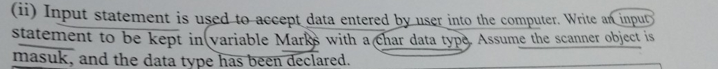 (ii) Input statement is used to accept data entered by user into the computer. Write an input 
statement to be kept in variable Marks with a char data type. Assume the scanner object is 
masuk, and the data type has been declared.