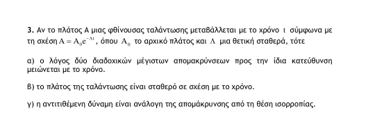 Αν το πλάτοςαΑρμιας φθίνουσας ταλάντωσης μεταΒάλλεται με το κρόνοοι σύμφωνα με 
τη σχέση A=A_0e^(-lambda t) , όπου A_0 το αρκικό πλάτος και Αημια θετική σταθερά, τότε 
α) ο λόγος δύο διαδοκικών μέγιστων απομακρύνσεων προς την ίδια κατεύθυνση 
μειώνεται με το χρόνο. 
Β) το πλάτος της ταλάντωνσης είναι σταθερό σε σχέση με το κρόνο. 
γη η αντιτιθέμρενηα δόναμη είναι ανάλογη της απομάκρυνσης από τηθέση ισορροπίας.