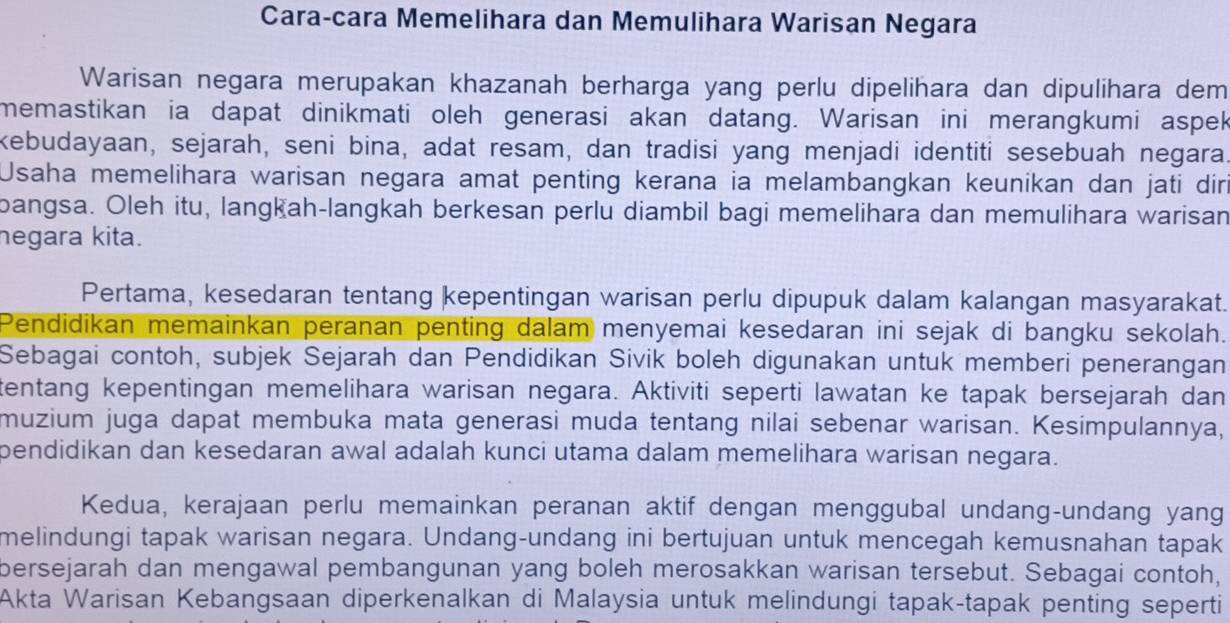 Cara-cara Memelihara dan Memulihara Warisan Negara
Warisan negara merupakan khazanah berharga yang perlu dipelihara dan dipulihara dem
memastikan ia dapat dinikmati oleh generasi akan datang. Warisan ini merangkumi aspek
kebudayaan, sejarah, seni bina, adat resam, dan tradisi yang menjadi identiti sesebuah negara
Usaha memelihara warisan negara amat penting kerana ia melambangkan keunikan dan jati diri
bangsa. Oleh itu, langkah-langkah berkesan perlu diambil bagi memelihara dan memulihara warisan
negara kita.
Pertama, kesedaran tentang kepentingan warisan perlu dipupuk dalam kalangan masyarakat.
Pendidikan memainkan peranan penting dalam menyemai kesedaran ini sejak di bangku sekolah.
Sebagai contoh, subjek Sejarah dan Pendidikan Sivik boleh digunakan untuk memberi penerangan
tentang kepentingan memelihara warisan negara. Aktiviti seperti lawatan ke tapak bersejarah dan
muzium juga dapat membuka mata generasi muda tentang nilai sebenar warisan. Kesimpulannya,
pendidikan dan kesedaran awal adalah kunci utama dalam memelihara warisan negara.
Kedua, kerajaan perlu memainkan peranan aktif dengan menggubal undang-undang yang
melindungi tapak warisan negara. Undang-undang ini bertujuan untuk mencegah kemusnahan tapak
bersejarah dan mengawal pembangunan yang boleh merosakkan warisan tersebut. Sebagai contoh,
Akta Warisan Kebangsaan diperkenalkan di Malaysia untuk melindungi tapak-tapak penting seperti