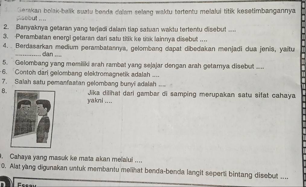 Gerakan bolak-balik suatu benda dalam selang waktu tertentu melalui titik kesetimbangannya 
pisebut .... 
2. Banyaknya getaran yang terjadi dalam tiap satuan waktu tertentu disebut .... 
3. Perambatan energi getaran dari satu titik ke titik lainnya disebut .... 
4. Berdasarkan medium perambatannya, gelombang dapat dibedakan menjadi dua jenis, yaitu 
_dan .... 
5. Gelombang yang memiliki arah rambat yang sejajar dengan arah getarnya disebut .... 
6. Contoh dari gelombang elektromagnetik adalah .... 
7. Salah satu pemanfaatan gelombang bunyi adalah .... 
8.Jika dilihat dari gambar di samping merupakan satu sifat cahaya 
yakni .... 
. Cahaya yang masuk ke mata akan melalui .... 
0. Alat yang digunakan untuk membantu melihat benda-benda langit seperti bintang disebut .... 
D Feeav