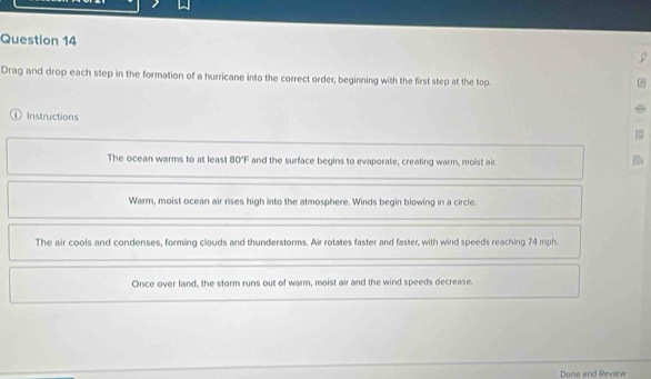 Drag and drop each step in the formation of a hurricane into the correct order, beginning with the first step at the top. 
① Instructions 
The ocean warms to at least 80°F and the surface begins to evaporate, creating warm, moist air. 
Warm, moist ocean air rises high into the atmosphere. Winds begin blowing in a circle. 
The air cools and condenses, forming clouds and thunderstorms. Air rotates faster and faster, with wind speeds reaching 74 mph. 
Once over land, the storm runs out of warm, moist air and the wind speeds decrease. 
Done and Revew