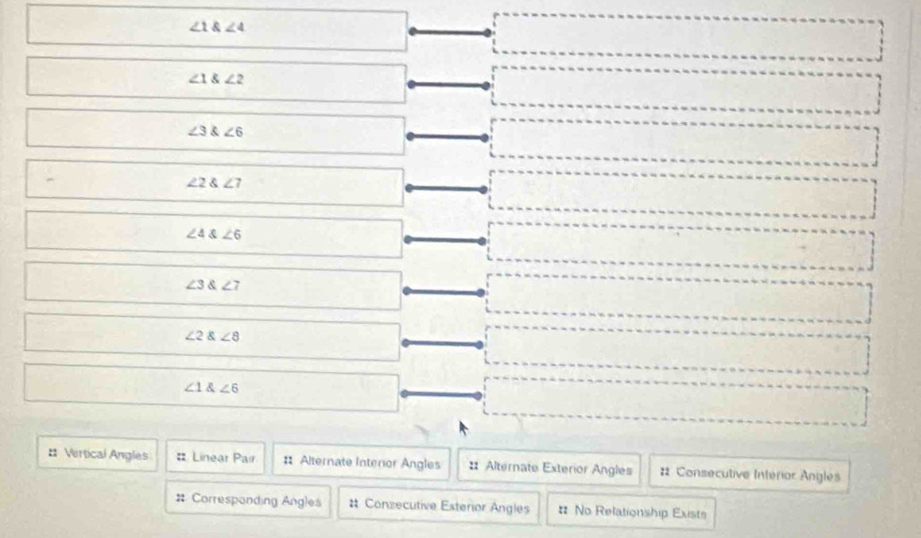 ∠ 1 angle4
∠ 1 angle2
∠ 3 angle6
∠ 2 angle7
∠ 4 ∠ 6
∠ 3∠ 7
∠ 2∠ 8
∠ 1 ∠ 6
# Vertical Angles : Linear Pair : Alternate Interor Angles : Alternate Exterior Angles # Consecutive Intérior Angles 
# Corresponding Angles # Conzecutive Esterior Angles # No Relationship Exists