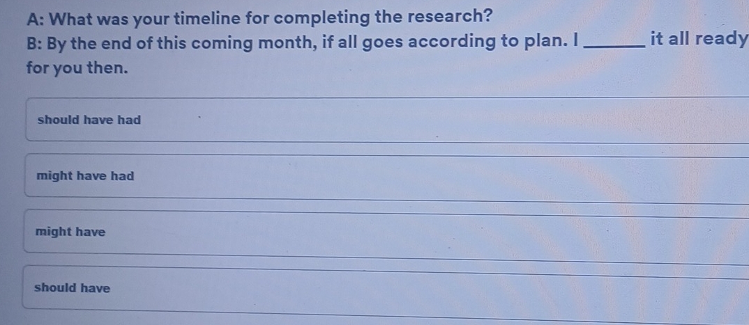 A: What was your timeline for completing the research?
B: By the end of this coming month, if all goes according to plan. I _it all ready
for you then.
_
should have had
_
might have had
_
might have
_
should have