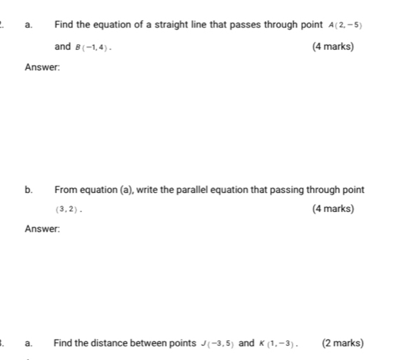 Find the equation of a straight line that passes through point A(2,-5)
and B(-1,4). (4 marks) 
Answer: 
bù From equation (a), write the parallel equation that passing through point
(3,2). (4 marks) 
Answer: 
a. Find the distance between points J(-3,5) and K(1,-3). (2 marks)