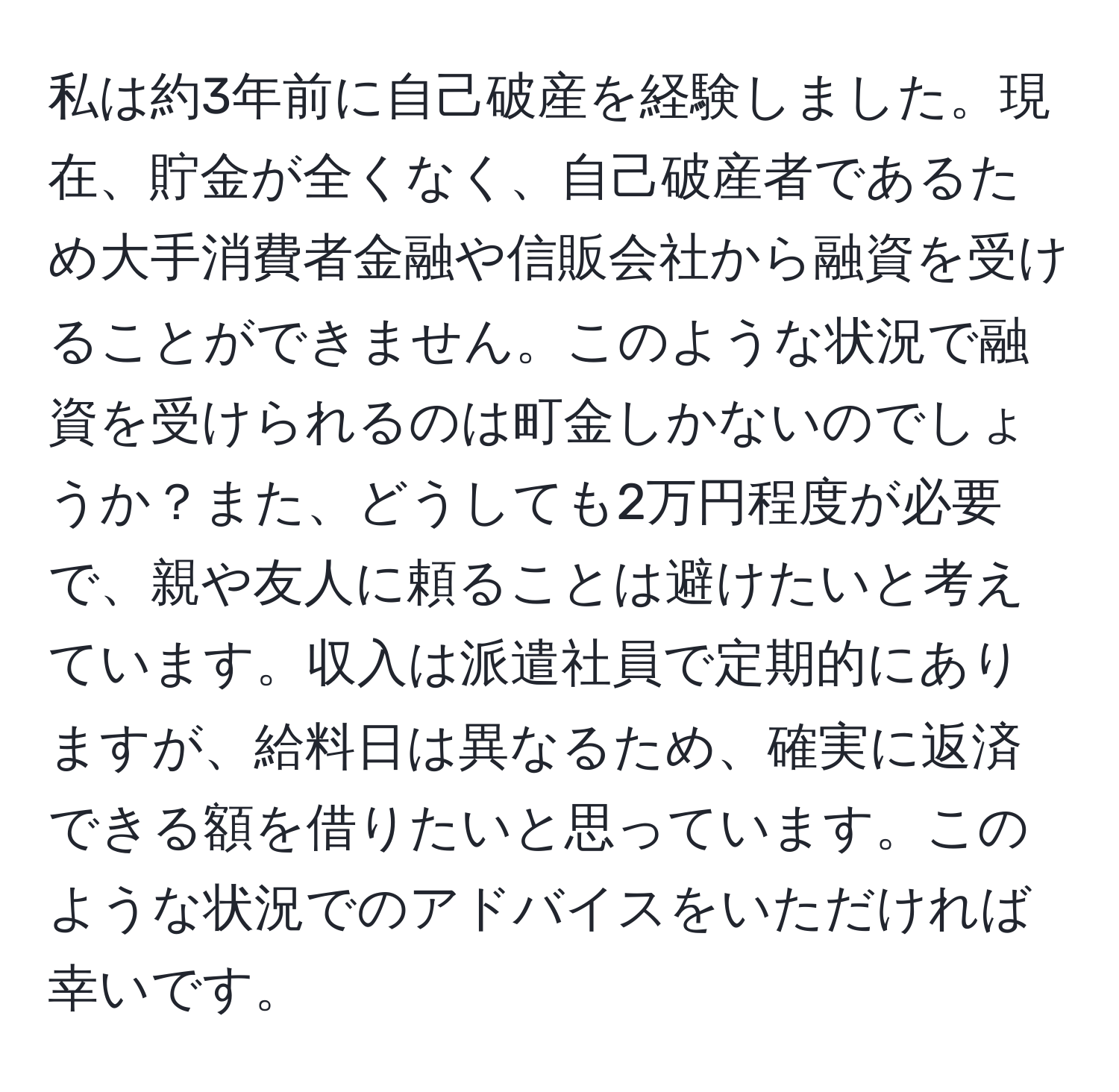 私は約3年前に自己破産を経験しました。現在、貯金が全くなく、自己破産者であるため大手消費者金融や信販会社から融資を受けることができません。このような状況で融資を受けられるのは町金しかないのでしょうか？また、どうしても2万円程度が必要で、親や友人に頼ることは避けたいと考えています。収入は派遣社員で定期的にありますが、給料日は異なるため、確実に返済できる額を借りたいと思っています。このような状況でのアドバイスをいただければ幸いです。