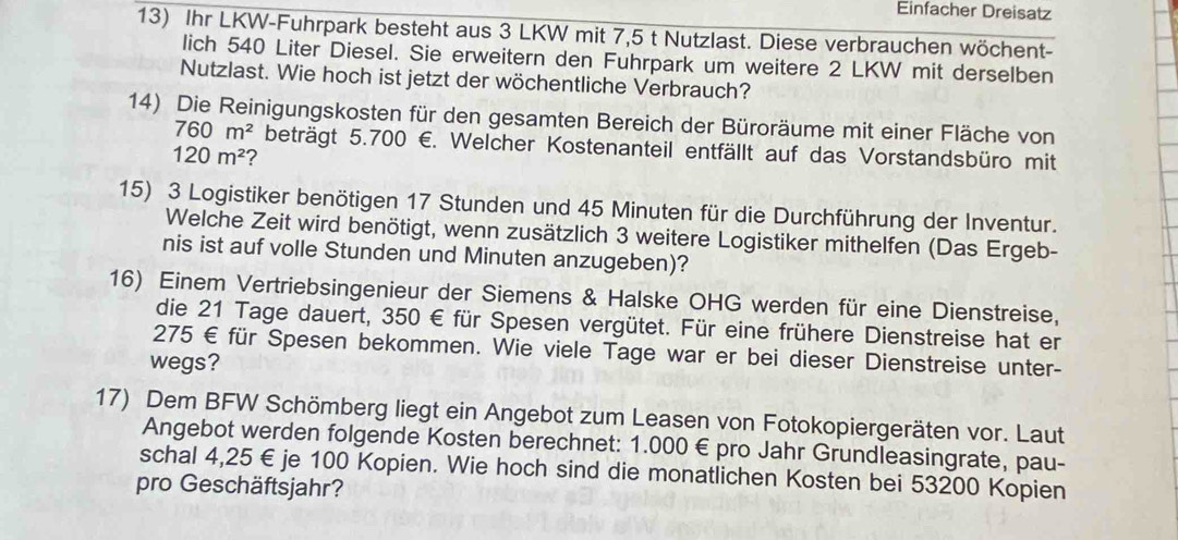 Einfacher Dreisatz 
13) Ihr LKW-Fuhrpark besteht aus 3 LKW mit 7,5 t Nutzlast. Diese verbrauchen wöchent- 
lich 540 Liter Diesel. Sie erweitern den Fuhrpark um weitere 2 LKW mit derselben 
Nutzlast. Wie hoch ist jetzt der wöchentliche Verbrauch? 
14) Die Reinigungskosten für den gesamten Bereich der Büroräume mit einer Fläche von
760m^2 beträgt 5.700 €. Welcher Kostenanteil entfällt auf das Vorstandsbüro mit
120m^2 ? 
15) 3 Logistiker benötigen 17 Stunden und 45 Minuten für die Durchführung der Inventur. 
Welche Zeit wird benötigt, wenn zusätzlich 3 weitere Logistiker mithelfen (Das Ergeb- 
nis ist auf volle Stunden und Minuten anzugeben)? 
16) Einem Vertriebsingenieur der Siemens & Halske OHG werden für eine Dienstreise, 
die 21 Tage dauert, 350 € für Spesen vergütet. Für eine frühere Dienstreise hat er
275 € für Spesen bekommen. Wie viele Tage war er bei dieser Dienstreise unter- 
wegs? 
17) Dem BFW Schömberg liegt ein Angebot zum Leasen von Fotokopiergeräten vor. Laut 
Angebot werden folgende Kosten berechnet: 1.000 € pro Jahr Grundleasingrate, pau- 
schal 4,25 € je 100 Kopien. Wie hoch sind die monatlichen Kosten bei 53200 Kopien 
pro Geschäftsjahr?