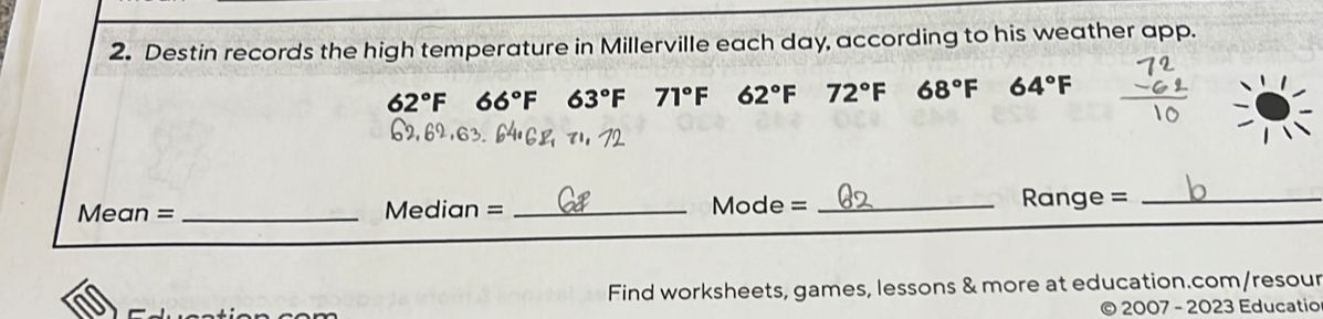 Destin records the high temperature in Millerville each day, according to his weather app.
62°F 66°F 63°F 71°F 62°F 72°F 68°F 64°F
Mean = _Median = _Mc de= _ 
Range =_ 
Find worksheets, games, lessons & more at education.com/resour 
2007 - 2023 Educatio