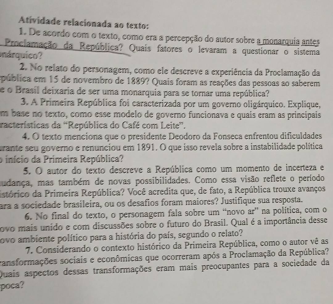 Atividade relacionada ao texto:
1. De acordo com o texto, como era a percepção do autor sobre a monarquia antes
Proclamação da República? Quais fatores o levaram a questionar o sistema
nárquico?
2. No relato do personagem, como ele descreve a experiência da Proclamação da
spública em 15 de novembro de 1889? Quais foram as reações das pessoas ao saberem
e o Brasil deixaria de ser uma monarquia para se tornar uma república?
3. A Primeira República foi caracterizada por um governo oligárquico. Explique,
m base no texto, como esse modelo de governo funcionava e quais eram as principais
racterísticas da “República do Café com Leite”.
4. O texto menciona que o presidente Deodoro da Fonseca enfrentou dificuldades
arante seu governo e renunciou em 1891. O que isso revela sobre a instabilidade política
o início da Primeira República?
5. O autor do texto descreve a República como um momento de incerteza e
mudança, mas também de novas possibilidades. Como essa visão reflete o período
istórico da Primeira República? Você acredita que, de fato, a República trouxe avanços
ara a sociedade brasileira, ou os desafios foram maiores? Justifique sua resposta.
6. No final do texto, o personagem fala sobre um “novo ar” na política, com o
ovo mais unido e com discussões sobre o futuro do Brasil. Qual é a importância desse
ovo ambiente político para a história do país, segundo o relato?
7. Considerando o contexto histórico da Primeira República, como o autor vê as
ransformações sociais e econômicas que ocorreram após a Proclamação da República?
Quais aspectos dessas transformações eram mais preocupantes para a sociedade da
poca?