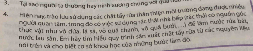 Tại sao người ta thường hay ninh xương chung với qua dua 
4. Hiện nay, trào lưu sử dụng các chất tấy rửa thân thiện môi trường đang được nhiều 
người quan tâm, trong đó có việc sử dụng rác thải nhà bếp (rác thải có nguồn gốc 
thực vật như vỏ dứa, lá sả, vỏ quả chanh, vỏ quả bưởi,...) để làm nước rửa bát, 
nước lau sàn. Em hãy tìm hiểu quy trình sản xuất chất tấy rửa từ các nguyên liệu 
nói trên và cho biết cơ sở khoa học của những bước làm đó.