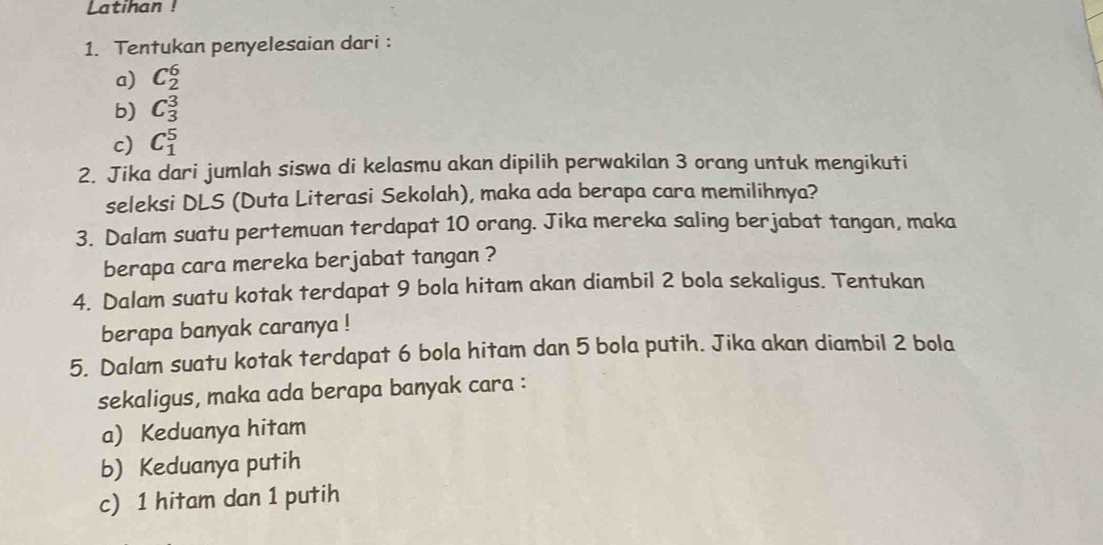 Latihan ! 
1. Tentukan penyelesaian dari: 
a) C_2^6
b) C_3^3
c) C_1^5
2. Jika dari jumlah siswa di kelasmu akan dipilih perwakilan 3 orang untuk mengikuti 
seleksi DLS (Duta Literasi Sekolah), maka ada berapa cara memilihnya? 
3. Dalam suatu pertemuan terdapat 10 orang. Jika mereka saling berjabat tangan, maka 
berapa cara mereka berjabat tangan ? 
4. Dalam suatu kotak terdapat 9 bola hitam akan diambil 2 bola sekaligus. Tentukan 
berapa banyak caranya ! 
5. Dalam suatu kotak terdapat 6 bola hitam dan 5 bola putih. Jika akan diambil 2 bola 
sekaligus, maka ada berapa banyak cara : 
a) Keduanya hitam 
b) Keduanya putih 
c) 1 hitam dan 1 putih