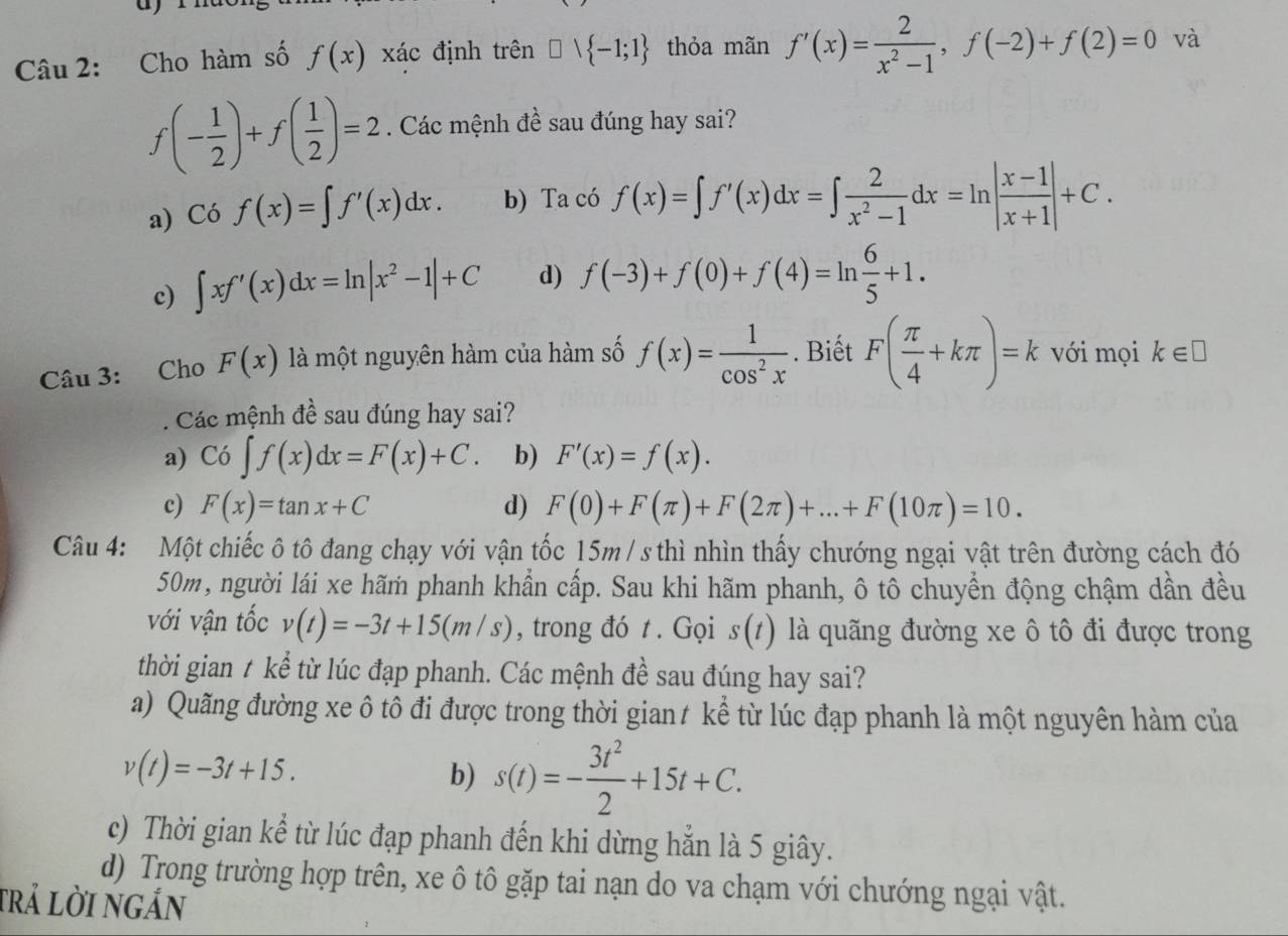 Cho hàm số f(x) xác định trên □ vee  -1;1 thỏa mãn f'(x)= 2/x^2-1 ,f(-2)+f(2)=0 và
f(- 1/2 )+f( 1/2 )=2. Các mệnh đề sau đúng hay sai?
a) Cof(x)=∈t f'(x)dx. b) Ta có f(x)=∈t f'(x)dx=∈t  2/x^2-1 dx=ln | (x-1)/x+1 |+C.
c) ∈t xf'(x)dx=ln |x^2-1|+C d) f(-3)+f(0)+f(4)=ln  6/5 +1.
Câu 3: Cho F(x) là một nguyên hàm của hàm số f(x)= 1/cos^2x . Biết F( π /4 +kπ )=k với mọi k∈ □
Các mệnh đề sau đúng hay sai?
a) Co∈t f(x)dx=F(x)+C. b) F'(x)=f(x).
c) F(x)=tan x+C d) F(0)+F(π )+F(2π )+...+F(10π )=10.
Câu 4: Một chiếc ô tô đang chạy với vận tốc 15m / s thì nhìn thấy chướng ngại vật trên đường cách đó
50m, người lái xe hãm phanh khẩn cấp. Sau khi hãm phanh, ô tô chuyển động chậm dần đều
với vận tốc v(t)=-3t+15(m/s) , trong đó t . Gọi s(t) là quãng đường xe ô tô đi được trong
thời gian t kể từ lúc đạp phanh. Các mệnh đề sau đúng hay sai?
a) Quãng đường xe ô tô đi được trong thời giant kể từ lúc đạp phanh là một nguyên hàm của
v(t)=-3t+15.
b) s(t)=- 3t^2/2 +15t+C.
c) Thời gian kể từ lúc đạp phanh đến khi dừng hắn là 5 giây.
d) Trong trường hợp trên, xe ô tô gặp tai nạn do va chạm với chướng ngại vật.
trả lời ngắn