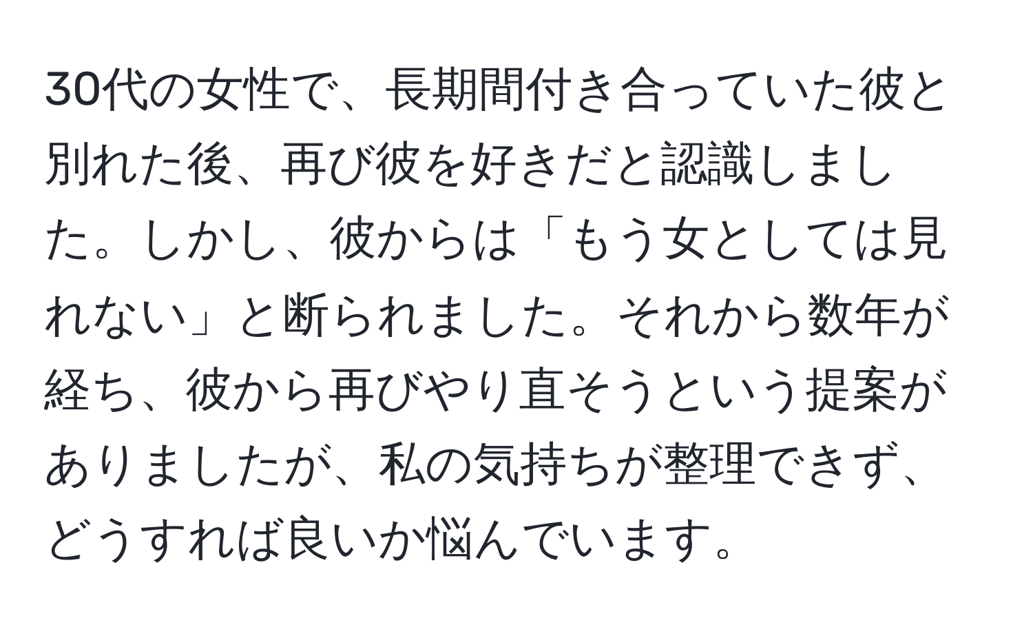 30代の女性で、長期間付き合っていた彼と別れた後、再び彼を好きだと認識しました。しかし、彼からは「もう女としては見れない」と断られました。それから数年が経ち、彼から再びやり直そうという提案がありましたが、私の気持ちが整理できず、どうすれば良いか悩んでいます。