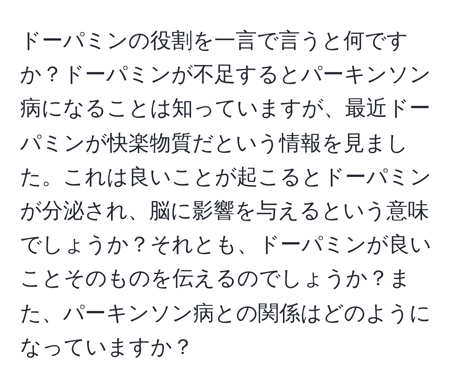 ドーパミンの役割を一言で言うと何ですか？ドーパミンが不足するとパーキンソン病になることは知っていますが、最近ドーパミンが快楽物質だという情報を見ました。これは良いことが起こるとドーパミンが分泌され、脳に影響を与えるという意味でしょうか？それとも、ドーパミンが良いことそのものを伝えるのでしょうか？また、パーキンソン病との関係はどのようになっていますか？