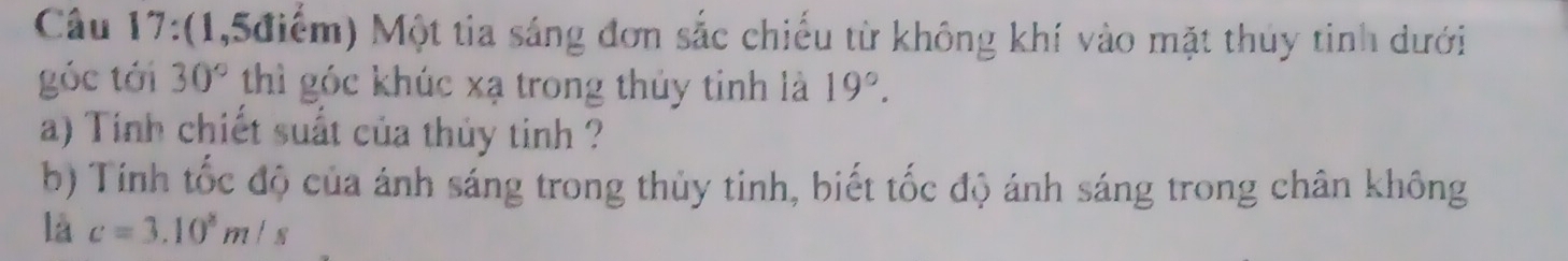 (1,5điểm) Một tia sáng đơn sắc chiếu từ không khí vào mặt thủy tinh dưới 
góc tới 30° thì góc khúc xạ trong thủy tinh là 19°. 
a) Tính chiết suất của thủy tinh ? 
b) Tính tốc độ của ánh sáng trong thủy tinh, biết tốc độ ánh sáng trong chân không 
là c=3.10^8m/s