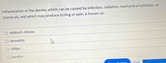Inflammation of the dermis, which can be caused by infection, radiation, mechanical initation, or
chemicals, and which may produce itching or pain, is known as:
Addison's disease
dermatitis
vitiligo
jaundice