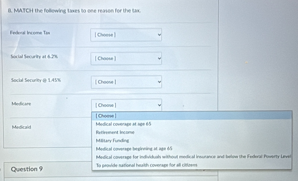 MATCH the following taxes to one reason for the tax.
Federal Income Tax [ Choose ]
Social Security at 6.2% [ Choose ]
Social Security @ 1.45% [ Choose ]
Medicare [ Choose ]
[ Choose ]
Medical coverage at age 65
Medicaid
Retirement Income
Military Funding
Medical coverage beginning at age 65
Medical coverage for individuals without medical insurance and below the Federal Poverty Level
To provide national health coverage for all citizens
Question 9