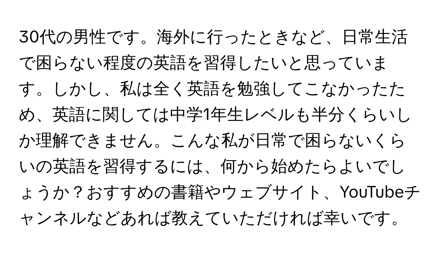 30代の男性です。海外に行ったときなど、日常生活で困らない程度の英語を習得したいと思っています。しかし、私は全く英語を勉強してこなかったため、英語に関しては中学1年生レベルも半分くらいしか理解できません。こんな私が日常で困らないくらいの英語を習得するには、何から始めたらよいでしょうか？おすすめの書籍やウェブサイト、YouTubeチャンネルなどあれば教えていただければ幸いです。