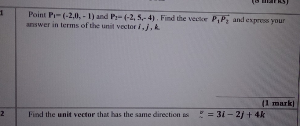 P_1=(-2,0,-1) and P_2=(-2,5,-4). Find the vector vector P_1P_2 and express your 
answer in terms of the unit vector i , j , k. 
(1 mark) 
2 Find the unit vector that has the same direction as z=3i=3i-2j+4k