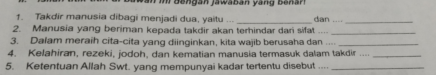 yan ini dengan jawaban yang benar! 
1. Takdir manusia dibagi menjadi dua, yaitu ... _dan ...._ 
2. Manusia yang beriman kepada takdir akan terhindar dari sifat ...._ 
3. Dalam meraih cita-cita yang diinginkan, kita wajib berusaha dan ...._ 
4. Kelahiran, rezeki, jodoh, dan kematian manusia termasuk dalam takdir ..._ 
5. Ketentuan Allah Swt. yang mempunyai kadar tertentu disebut ...._