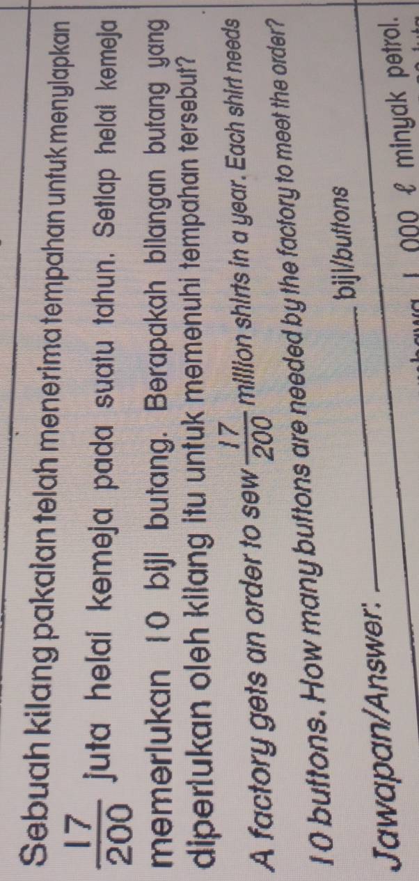 Sebuah kilang pakaian telah menerima tempahan untuk menylapkan
 17/200  juta helai kemeja pada suatu tahun. Setlap helai kemeja 
memerlukan 10 bijl butang. Berapakah bilangan butang yang 
diperlukan oleh kilang itu untuk memenuhi tempahan tersebut? 
A factory gets an order to sew  17/200  million shirts in a year. Each shirt needs
10 buttons. How many buttons are needed by the factory to meet the order? 
Jawapan/Answer: _biji/buttons 
* 000 £ minyak petrol.