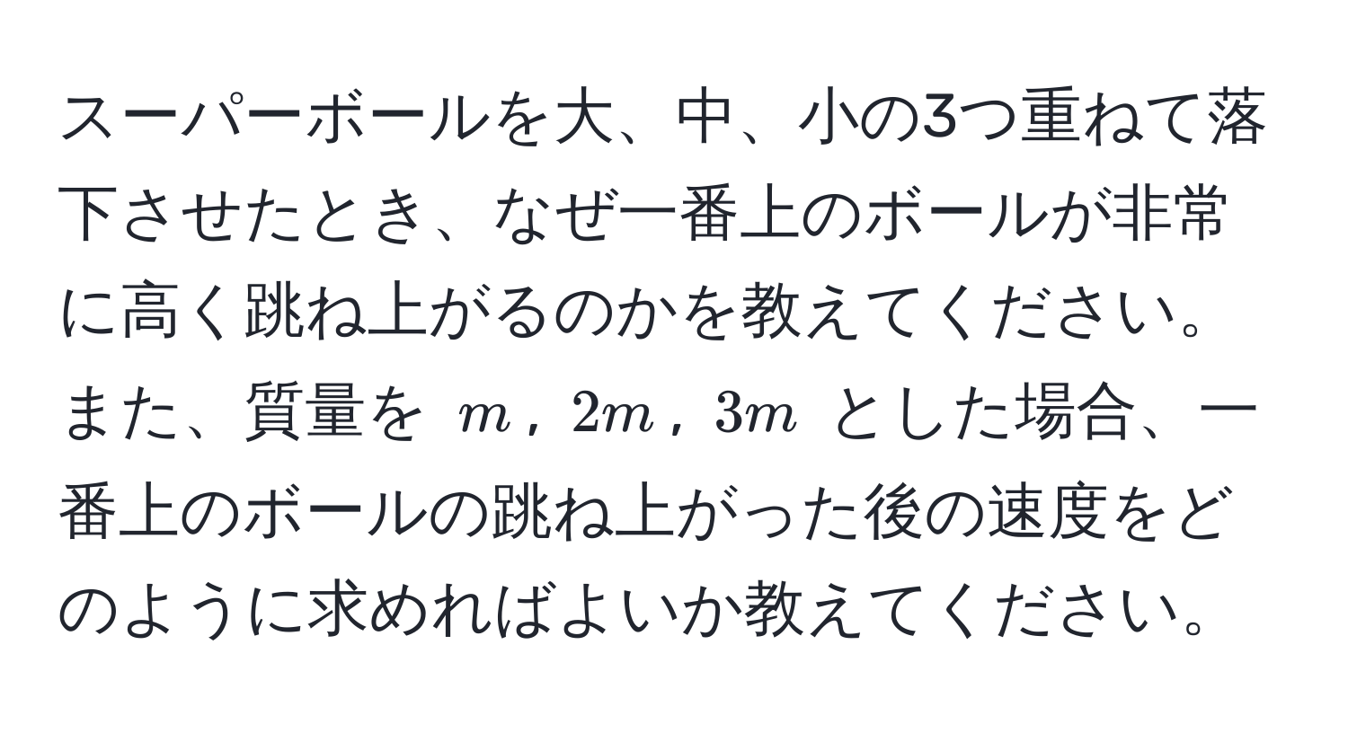 スーパーボールを大、中、小の3つ重ねて落下させたとき、なぜ一番上のボールが非常に高く跳ね上がるのかを教えてください。また、質量を $m$, $2m$, $3m$ とした場合、一番上のボールの跳ね上がった後の速度をどのように求めればよいか教えてください。