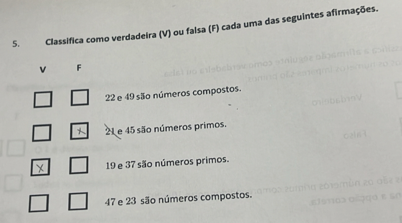 Classifica como verdadeira (V) ou falsa (F) cada uma das seguintes afirmações.
v F
22 e 49 são números compostos.
21 e 45 são números primos. 
X 19 e 37 são números primos.
47 e 23 são números compostos.